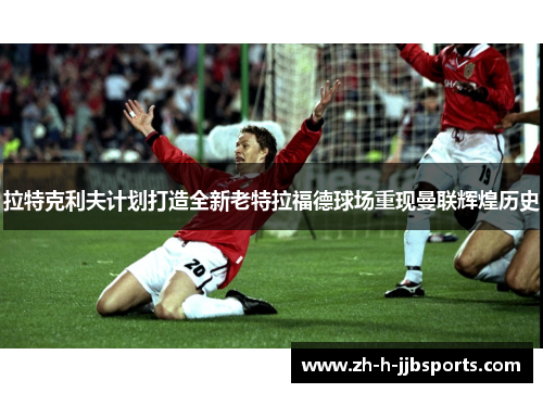 拉特克利夫计划打造全新老特拉福德球场重现曼联辉煌历史