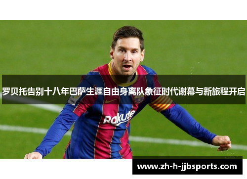 罗贝托告别十八年巴萨生涯自由身离队象征时代谢幕与新旅程开启 罗贝托告别十八年巴萨生涯自由身离队象征时代谢幕与新旅程开启
