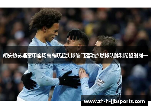 胡安热苏斯意甲客场高高跃起头球破门建功点燃球队胜利希望时刻一 胡安热苏斯意甲客场高高跃起头球破门建功点燃球队胜利希望时刻一