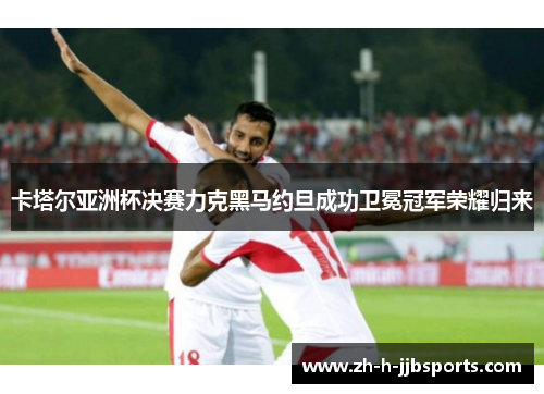 卡塔尔亚洲杯决赛力克黑马约旦成功卫冕冠军荣耀归来