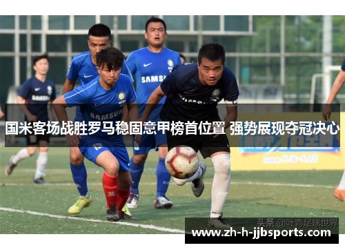 国米客场战胜罗马稳固意甲榜首位置 强势展现夺冠决心